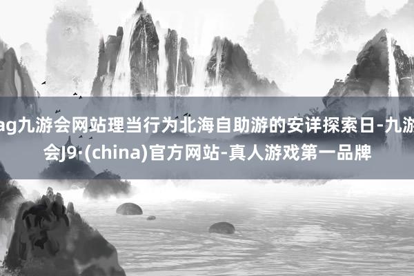 ag九游会网站理当行为北海自助游的安详探索日-九游会J9·(china)官方网站-真人游戏第一品牌