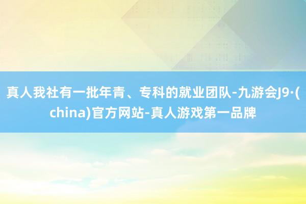 真人我社有一批年青、专科的就业团队-九游会J9·(china)官方网站-真人游戏第一品牌