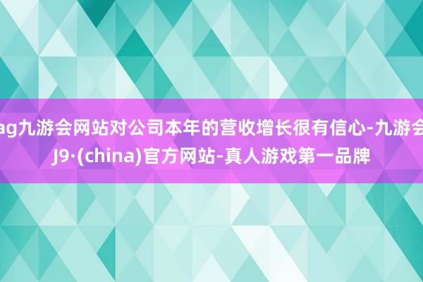 ag九游会网站对公司本年的营收增长很有信心-九游会J9·(china)官方网站-真人游戏第一品牌