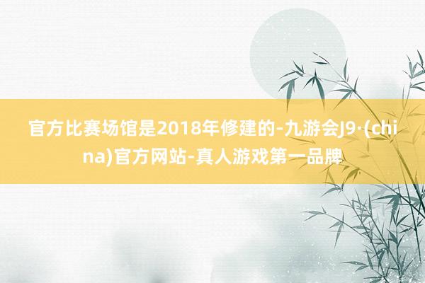 官方比赛场馆是2018年修建的-九游会J9·(china)官方网站-真人游戏第一品牌