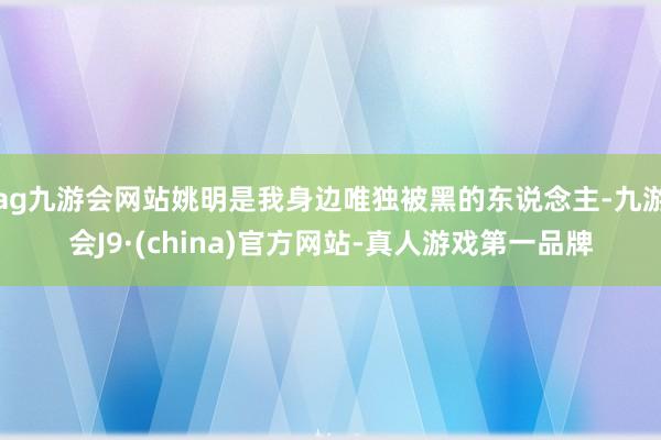 ag九游会网站姚明是我身边唯独被黑的东说念主-九游会J9·(china)官方网站-真人游戏第一品牌