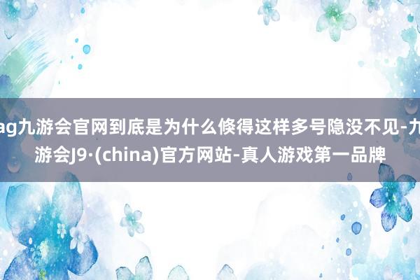 ag九游会官网到底是为什么倏得这样多号隐没不见-九游会J9·(china)官方网站-真人游戏第一品牌