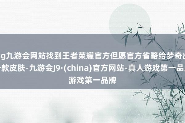 ag九游会网站找到王者荣耀官方但愿官方省略给梦奇出一款皮肤-九游会J9·(china)官方网站-真人游戏第一品牌