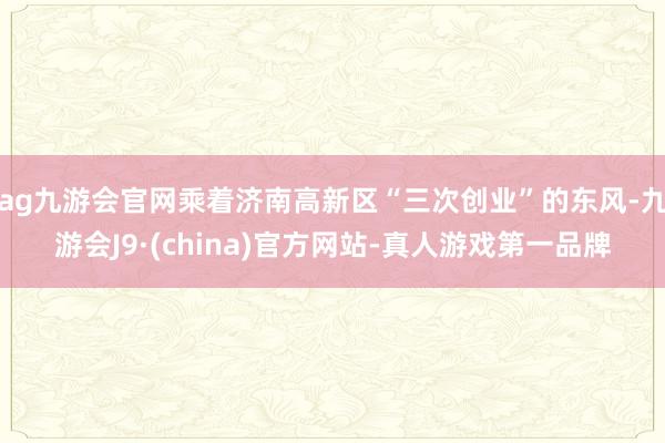 ag九游会官网乘着济南高新区“三次创业”的东风-九游会J9·(china)官方网站-真人游戏第一品牌