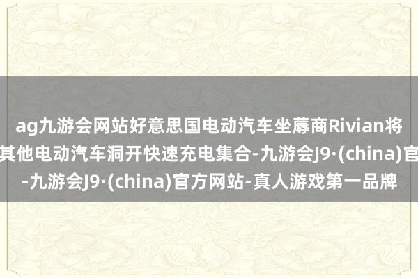 ag九游会网站好意思国电动汽车坐蓐商Rivian将于2024年晚些时分向其他电动汽车洞开快速充电集合-九游会J9·(china)官方网站-真人游戏第一品牌