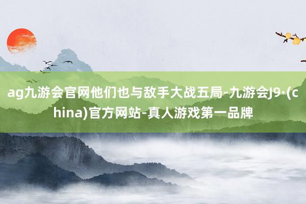 ag九游会官网他们也与敌手大战五局-九游会J9·(china)官方网站-真人游戏第一品牌