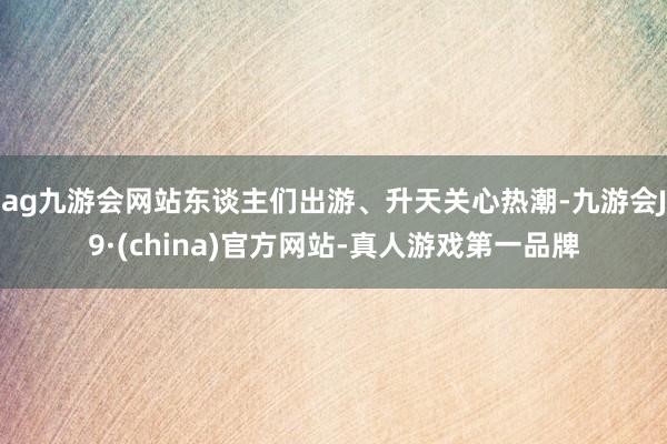 ag九游会网站东谈主们出游、升天关心热潮-九游会J9·(china)官方网站-真人游戏第一品牌