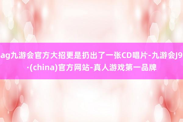 ag九游会官方大招更是扔出了一张CD唱片-九游会J9·(china)官方网站-真人游戏第一品牌
