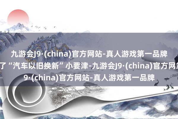 九游会J9·(china)官方网站-真人游戏第一品牌并在抖音等平台上线了“汽车以旧换新”小要津-九游会J9·(china)官方网站-真人游戏第一品牌