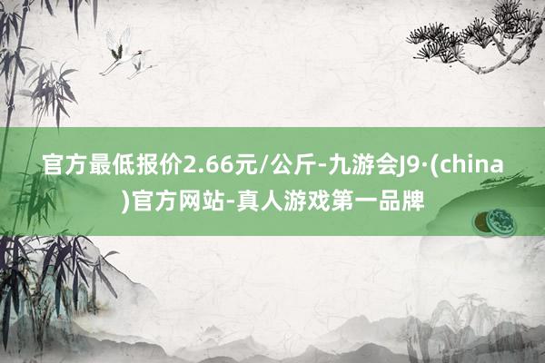 官方最低报价2.66元/公斤-九游会J9·(china)官方网站-真人游戏第一品牌