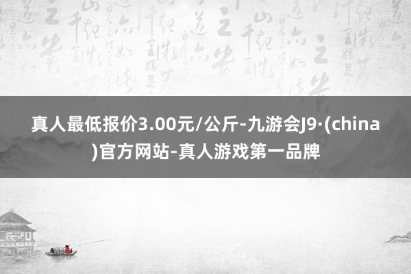 真人最低报价3.00元/公斤-九游会J9·(china)官方网站-真人游戏第一品牌