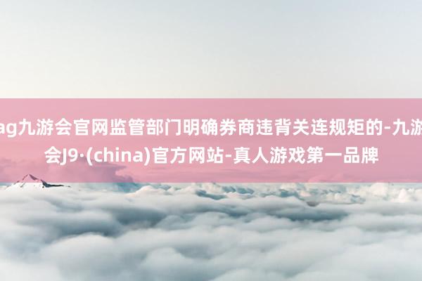 ag九游会官网监管部门明确券商违背关连规矩的-九游会J9·(china)官方网站-真人游戏第一品牌