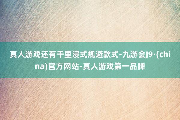 真人游戏还有千里浸式规避款式-九游会J9·(china)官方网站-真人游戏第一品牌