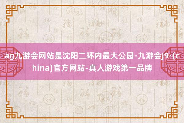 ag九游会网站是沈阳二环内最大公园-九游会J9·(china)官方网站-真人游戏第一品牌