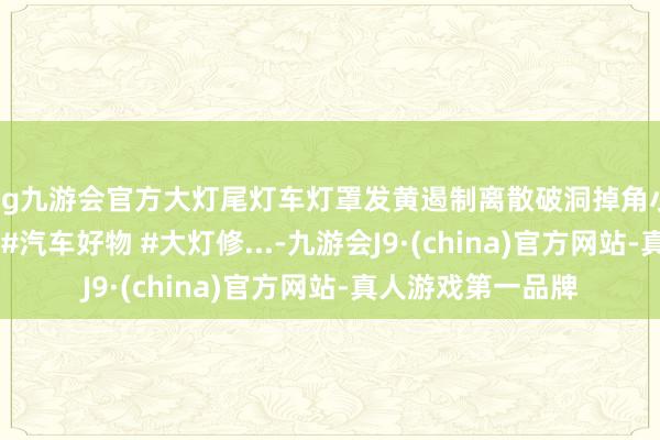 ag九游会官方大灯尾灯车灯罩发黄遏制离散破洞掉角小大问题诞生指南 #汽车好物 #大灯修...-九游会J9·(china)官方网站-真人游戏第一品牌