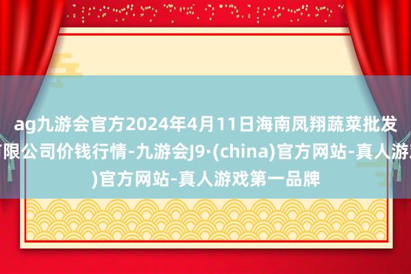 ag九游会官方2024年4月11日海南凤翔蔬菜批发市集解决有限公司价钱行情-九游会J9·(china)官方网站-真人游戏第一品牌