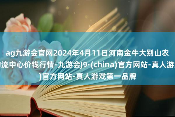 ag九游会官网2024年4月11日河南金牛大别山农居品当代物流中心价钱行情-九游会J9·(china)官方网站-真人游戏第一品牌