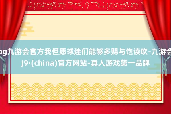 ag九游会官方我但愿球迷们能够多赐与饱读吹-九游会J9·(china)官方网站-真人游戏第一品牌