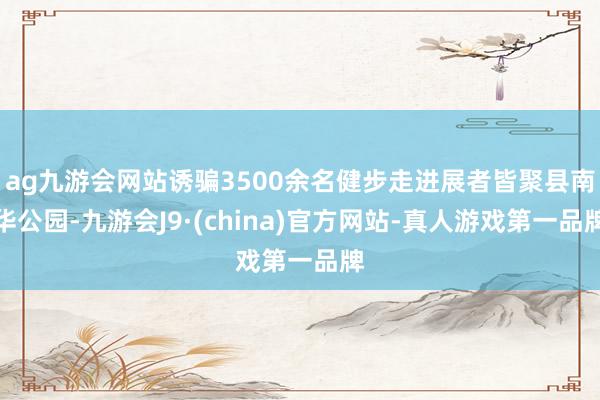 ag九游会网站诱骗3500余名健步走进展者皆聚县南华公园-九游会J9·(china)官方网站-真人游戏第一品牌