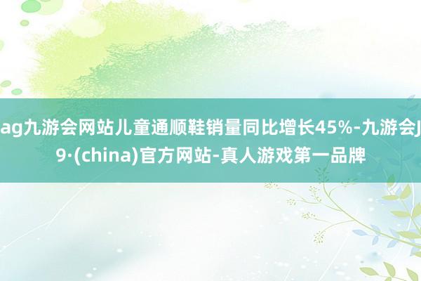 ag九游会网站儿童通顺鞋销量同比增长45%-九游会J9·(china)官方网站-真人游戏第一品牌