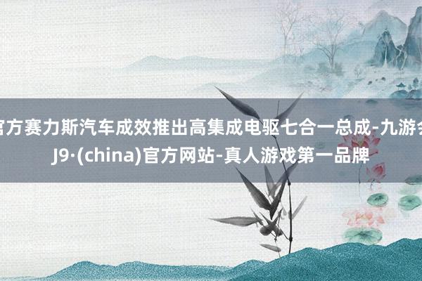 官方赛力斯汽车成效推出高集成电驱七合一总成-九游会J9·(china)官方网站-真人游戏第一品牌