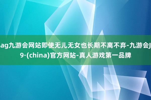 ag九游会网站即使无儿无女也长期不离不弃-九游会J9·(china)官方网站-真人游戏第一品牌