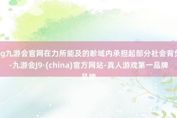 ag九游会官网在力所能及的畛域内承担起部分社会背负-九游会J9·(china)官方网站-真人游戏第一品牌