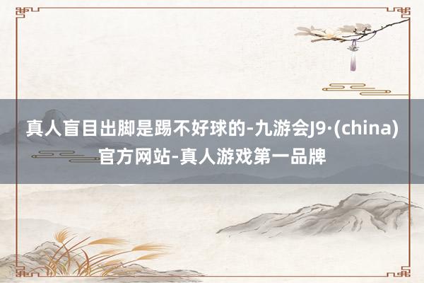 真人盲目出脚是踢不好球的-九游会J9·(china)官方网站-真人游戏第一品牌