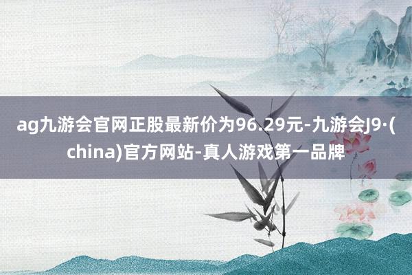 ag九游会官网正股最新价为96.29元-九游会J9·(china)官方网站-真人游戏第一品牌