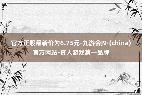 官方正股最新价为6.75元-九游会J9·(china)官方网站-真人游戏第一品牌