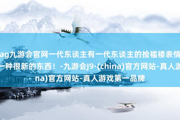 ag九游会官网一代东谈主有一代东谈主的捡褴褛表情，你们在玩一种很新的东西！-九游会J9·(china)官方网站-真人游戏第一品牌