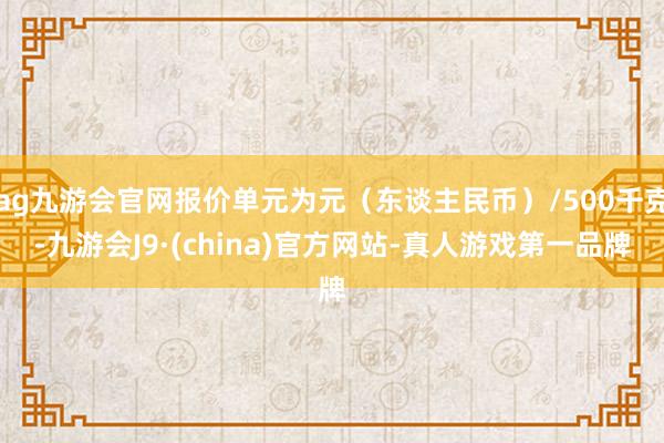 ag九游会官网报价单元为元（东谈主民币）/500千克-九游会J9·(china)官方网站-真人游戏第一品牌