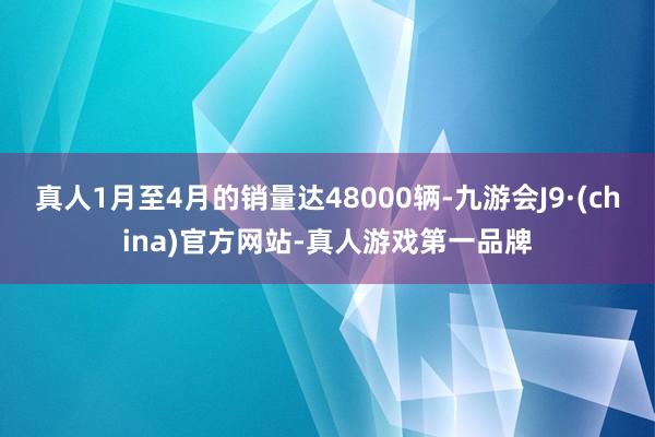 真人1月至4月的销量达48000辆-九游会J9·(china)官方网站-真人游戏第一品牌