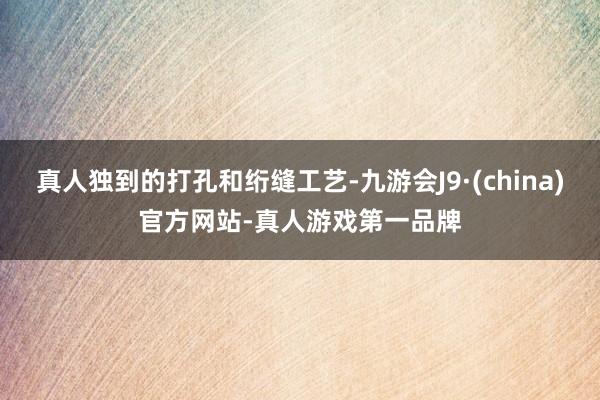 真人独到的打孔和绗缝工艺-九游会J9·(china)官方网站-真人游戏第一品牌