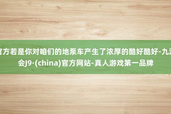 官方若是你对咱们的地泵车产生了浓厚的酷好酷好-九游会J9·(china)官方网站-真人游戏第一品牌