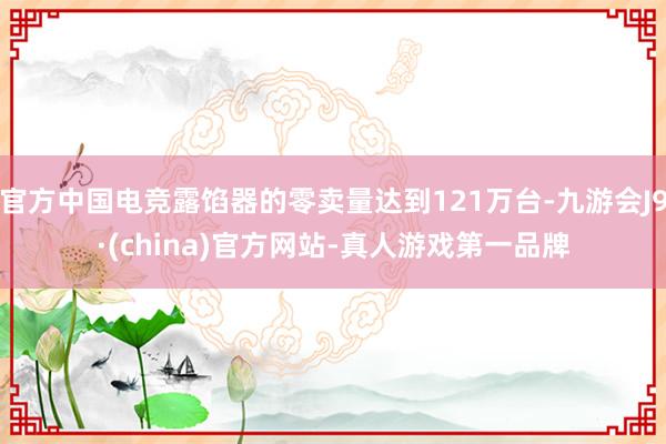 官方中国电竞露馅器的零卖量达到121万台-九游会J9·(china)官方网站-真人游戏第一品牌
