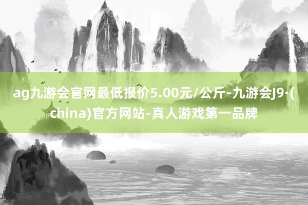 ag九游会官网最低报价5.00元/公斤-九游会J9·(china)官方网站-真人游戏第一品牌