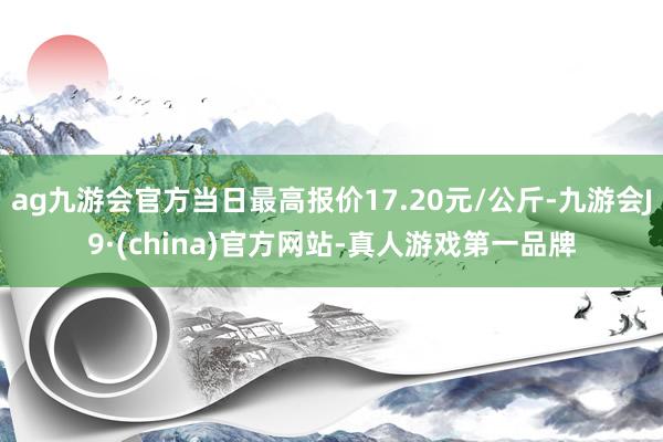 ag九游会官方当日最高报价17.20元/公斤-九游会J9·(china)官方网站-真人游戏第一品牌