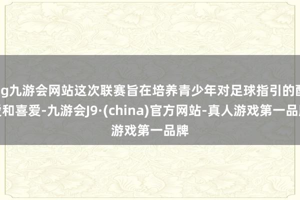 ag九游会网站这次联赛旨在培养青少年对足球指引的酷爱和喜爱-九游会J9·(china)官方网站-真人游戏第一品牌