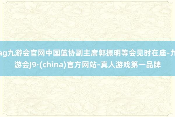 ag九游会官网中国篮协副主席郭振明等会见时在座-九游会J9·(china)官方网站-真人游戏第一品牌