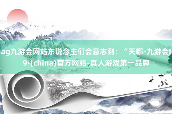 ag九游会网站东说念主们会意志到：“天哪-九游会J9·(china)官方网站-真人游戏第一品牌