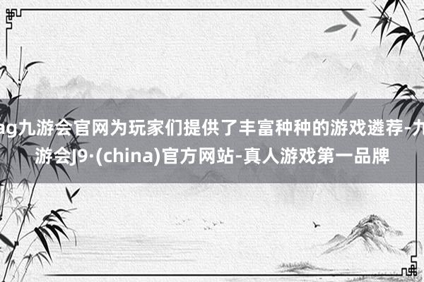 ag九游会官网为玩家们提供了丰富种种的游戏遴荐-九游会J9·(china)官方网站-真人游戏第一品牌