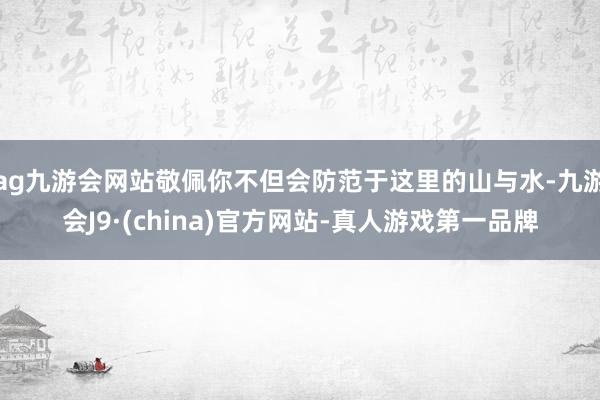 ag九游会网站敬佩你不但会防范于这里的山与水-九游会J9·(china)官方网站-真人游戏第一品牌