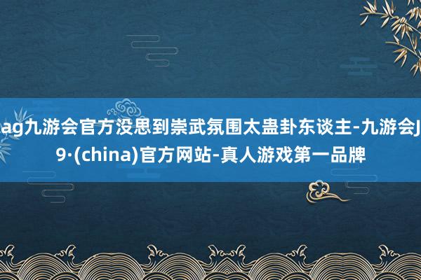 ag九游会官方没思到崇武氛围太蛊卦东谈主-九游会J9·(china)官方网站-真人游戏第一品牌