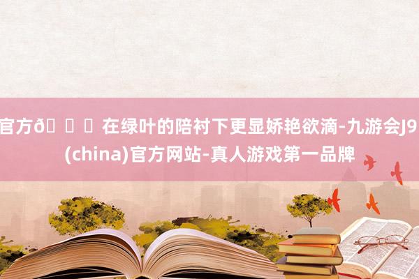 官方🍃在绿叶的陪衬下更显娇艳欲滴-九游会J9·(china)官方网站-真人游戏第一品牌