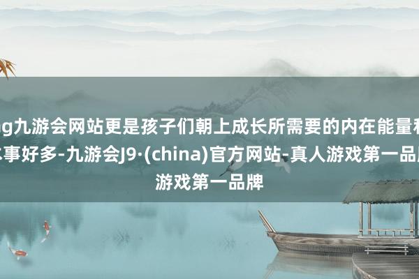 ag九游会网站更是孩子们朝上成长所需要的内在能量和本事好多-九游会J9·(china)官方网站-真人游戏第一品牌