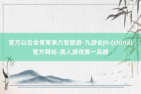 官方以后会常常来六安旅游-九游会J9·(china)官方网站-真人游戏第一品牌