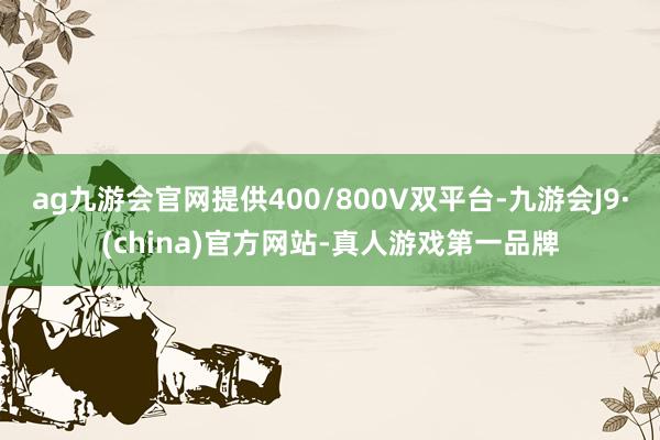 ag九游会官网提供400/800V双平台-九游会J9·(china)官方网站-真人游戏第一品牌