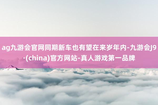 ag九游会官网同期新车也有望在来岁年内-九游会J9·(china)官方网站-真人游戏第一品牌