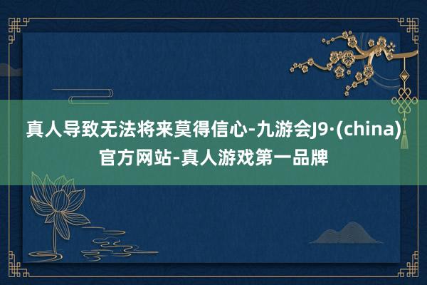 真人导致无法将来莫得信心-九游会J9·(china)官方网站-真人游戏第一品牌